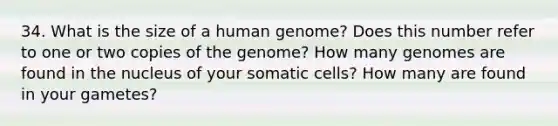 34. What is the size of a human genome? Does this number refer to one or two copies of the genome? How many genomes are found in the nucleus of your somatic cells? How many are found in your gametes?