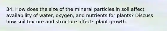 34. How does the size of the mineral particles in soil affect availability of water, oxygen, and nutrients for plants? Discuss how soil texture and structure affects plant growth.