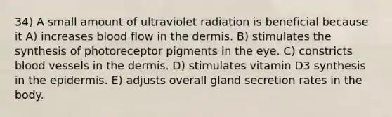 34) A small amount of ultraviolet radiation is beneficial because it A) increases blood flow in <a href='https://www.questionai.com/knowledge/kEsXbG6AwS-the-dermis' class='anchor-knowledge'>the dermis</a>. B) stimulates the synthesis of photoreceptor pigments in the eye. C) constricts <a href='https://www.questionai.com/knowledge/kZJ3mNKN7P-blood-vessels' class='anchor-knowledge'>blood vessels</a> in the dermis. D) stimulates vitamin D3 synthesis in <a href='https://www.questionai.com/knowledge/kBFgQMpq6s-the-epidermis' class='anchor-knowledge'>the epidermis</a>. E) adjusts overall gland secretion rates in the body.