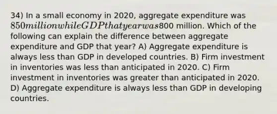 34) In a small economy in 2020, aggregate expenditure was 850 million while GDP that year was800 million. Which of the following can explain the difference between aggregate expenditure and GDP that year? A) Aggregate expenditure is always less than GDP in developed countries. B) Firm investment in inventories was less than anticipated in 2020. C) Firm investment in inventories was greater than anticipated in 2020. D) Aggregate expenditure is always less than GDP in developing countries.