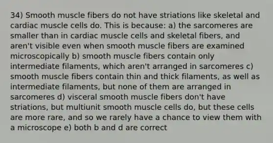 34) Smooth muscle fibers do not have striations like skeletal and cardiac muscle cells do. This is because: a) the sarcomeres are smaller than in cardiac muscle cells and skeletal fibers, and aren't visible even when smooth muscle fibers are examined microscopically b) smooth muscle fibers contain only intermediate filaments, which aren't arranged in sarcomeres c) smooth muscle fibers contain thin and thick filaments, as well as intermediate filaments, but none of them are arranged in sarcomeres d) visceral smooth muscle fibers don't have striations, but multiunit smooth muscle cells do, but these cells are more rare, and so we rarely have a chance to view them with a microscope e) both b and d are correct