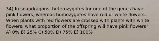 34) In snapdragons, heterozygotes for one of the genes have pink flowers, whereas homozygotes have red or white flowers. When plants with red flowers are crossed with plants with white flowers, what proportion of the offspring will have pink flowers? A) 0% B) 25% C) 50% D) 75% E) 100%