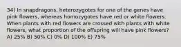 34) In snapdragons, heterozygotes for one of the genes have pink flowers, whereas homozygotes have red or white flowers. When plants with red flowers are crossed with plants with white flowers, what proportion of the offspring will have pink flowers? A) 25% B) 50% C) 0% D) 100% E) 75%