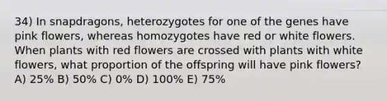 34) In snapdragons, heterozygotes for one of the genes have pink flowers, whereas homozygotes have red or white flowers. When plants with red flowers are crossed with plants with white flowers, what proportion of the offspring will have pink flowers? A) 25% B) 50% C) 0% D) 100% E) 75%