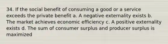 34. If the social benefit of consuming a good or a service exceeds the private benefit a. A negative externality exists b. The market achieves economic efficiency c. A positive externality exists d. The sum of consumer surplus and producer surplus is maximized