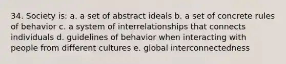 34. Society is: a. a set of abstract ideals b. a set of concrete rules of behavior c. a system of interrelationships that connects individuals d. guidelines of behavior when interacting with people from different cultures e. global interconnectedness