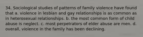 34. Sociological studies of patterns of family violence have found that a. violence in lesbian and gay relationships is as common as in heterosexual relationships. b. the most common form of child abuse is neglect. c. most perpetrators of elder abuse are men. d. overall, violence in the family has been declining.