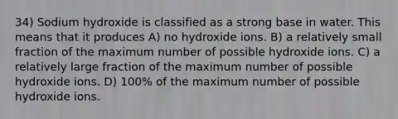 34) Sodium hydroxide is classified as a strong base in water. This means that it produces A) no hydroxide ions. B) a relatively small fraction of the maximum number of possible hydroxide ions. C) a relatively large fraction of the maximum number of possible hydroxide ions. D) 100% of the maximum number of possible hydroxide ions.