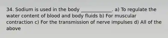 34. Sodium is used in the body _____________. a) To regulate the water content of blood and body fluids b) For muscular contraction c) For the transmission of nerve impulses d) All of the above