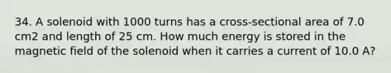 34. A solenoid with 1000 turns has a cross-sectional area of 7.0 cm2 and length of 25 cm. How much energy is stored in the magnetic field of the solenoid when it carries a current of 10.0 A?