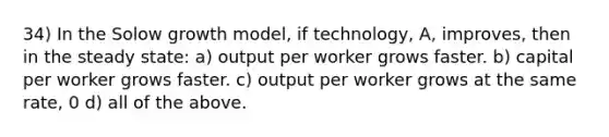 34) In the Solow growth model, if technology, A, improves, then in the steady state: a) output per worker grows faster. b) capital per worker grows faster. c) output per worker grows at the same rate, 0 d) all of the above.