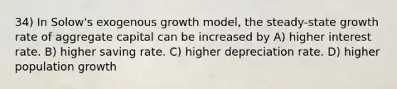 34) In Solow's exogenous growth model, the steady-state growth rate of aggregate capital can be increased by A) higher interest rate. B) higher saving rate. C) higher depreciation rate. D) higher population growth