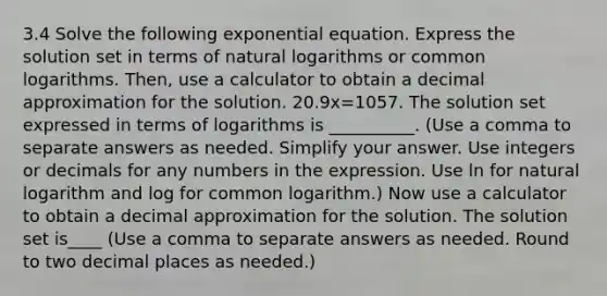 3.4 Solve the following exponential equation. Express the solution set in terms of natural logarithms or common logarithms.​ Then, use a calculator to obtain a decimal approximation for the solution. 20.9x=1057. The solution set expressed in terms of logarithms is __________. ​(Use a comma to separate answers as needed. Simplify your answer. Use integers or decimals for any numbers in the expression. Use ln for natural logarithm and log for common​ logarithm.) Now use a calculator to obtain a decimal approximation for the solution. The solution set is____ ​(Use a comma to separate answers as needed. Round to two decimal places as​ needed.)