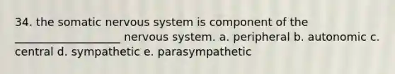 34. the somatic nervous system is component of the ___________________ nervous system. a. peripheral b. autonomic c. central d. sympathetic e. parasympathetic