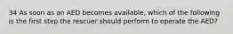 34 As soon as an AED becomes available, which of the following is the first step the rescuer should perform to operate the AED?