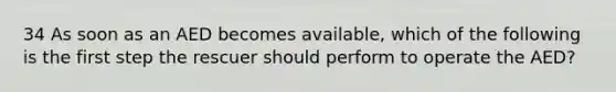 34 As soon as an AED becomes available, which of the following is the first step the rescuer should perform to operate the AED?