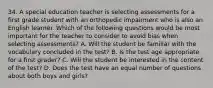 34. A special education teacher is selecting assessments for a first grade student with an orthopedic impairment who is also an English learner. Which of the following questions would be most important for the teacher to consider to avoid bias when selecting assessments? A. Will the student be familiar with the vocabulary concluded in the test? B. Is the test age appropriate for a first grader? C. Will the student be interested in the content of the test? D. Does the test have an equal number of questions about both boys and girls?