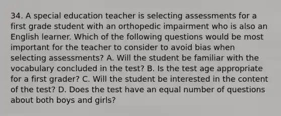 34. A special education teacher is selecting assessments for a first grade student with an orthopedic impairment who is also an English learner. Which of the following questions would be most important for the teacher to consider to avoid bias when selecting assessments? A. Will the student be familiar with the vocabulary concluded in the test? B. Is the test age appropriate for a first grader? C. Will the student be interested in the content of the test? D. Does the test have an equal number of questions about both boys and girls?