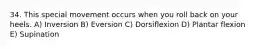 34. This special movement occurs when you roll back on your heels. A) Inversion B) Eversion C) Dorsiflexion D) Plantar flexion E) Supination