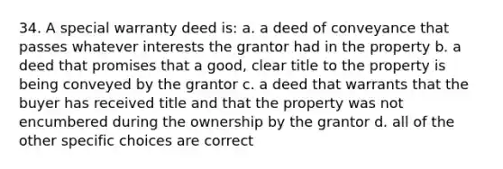 34. A special warranty deed is: a. a deed of conveyance that passes whatever interests the grantor had in the property b. a deed that promises that a good, clear title to the property is being conveyed by the grantor c. a deed that warrants that the buyer has received title and that the property was not encumbered during the ownership by the grantor d. all of the other specific choices are correct