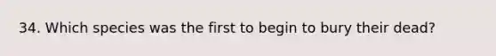 34. Which species was the first to begin to bury their dead?
