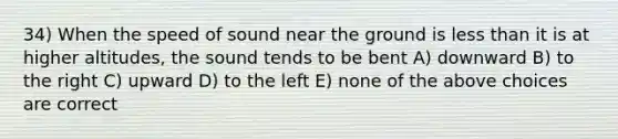 34) When the speed of sound near the ground is less than it is at higher altitudes, the sound tends to be bent A) downward B) to the right C) upward D) to the left E) none of the above choices are correct