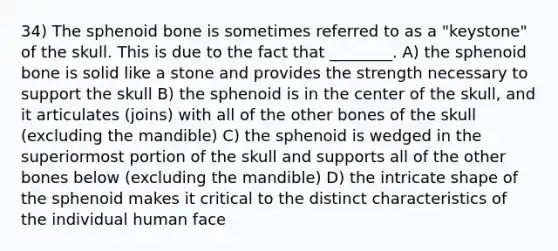 34) The sphenoid bone is sometimes referred to as a "keystone" of the skull. This is due to the fact that ________. A) the sphenoid bone is solid like a stone and provides the strength necessary to support the skull B) the sphenoid is in the center of the skull, and it articulates (joins) with all of the other bones of the skull (excluding the mandible) C) the sphenoid is wedged in the superiormost portion of the skull and supports all of the other bones below (excluding the mandible) D) the intricate shape of the sphenoid makes it critical to the distinct characteristics of the individual human face