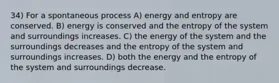 34) For a spontaneous process A) <a href='https://www.questionai.com/knowledge/kElWhHRjQo-energy-and-entropy' class='anchor-knowledge'>energy and entropy</a> are conserved. B) energy is conserved and the entropy of the system and surroundings increases. C) the energy of the system and the surroundings decreases and the entropy of the system and surroundings increases. D) both the energy and the entropy of the system and surroundings decrease.