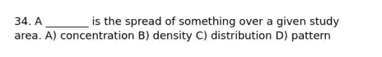 34. A ________ is the spread of something over a given study area. A) concentration B) density C) distribution D) pattern