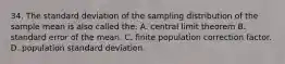 34. The standard deviation of the sampling distribution of the sample mean is also called the: A. central limit theorem B. standard error of the mean. C. finite population correction factor. D. population standard deviation.