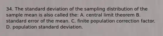 34. The standard deviation of the sampling distribution of the sample mean is also called the: A. central limit theorem B. standard error of the mean. C. finite population correction factor. D. population standard deviation.