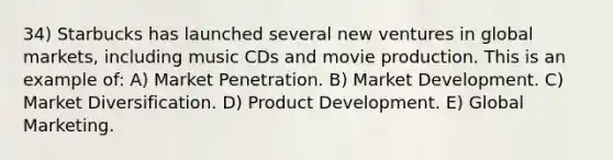 34) Starbucks has launched several new ventures in global markets, including music CDs and movie production. This is an example of: A) Market Penetration. B) Market Development. C) Market Diversification. D) Product Development. E) Global Marketing.