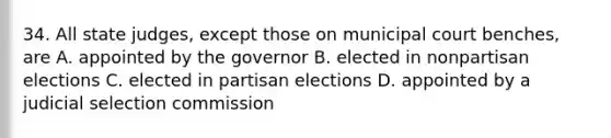 34. All state judges, except those on municipal court benches, are A. appointed by the governor B. elected in nonpartisan elections C. elected in partisan elections D. appointed by a judicial selection commission