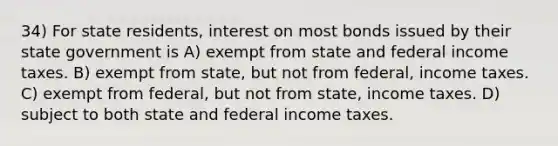 34) For state residents, interest on most bonds issued by their state government is A) exempt from state and federal income taxes. B) exempt from state, but not from federal, income taxes. C) exempt from federal, but not from state, income taxes. D) subject to both state and federal income taxes.