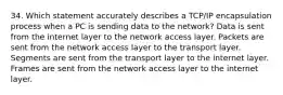 34. Which statement accurately describes a TCP/IP encapsulation process when a PC is sending data to the network? Data is sent from the internet layer to the network access layer. Packets are sent from the network access layer to the transport layer. Segments are sent from the transport layer to the internet layer. Frames are sent from the network access layer to the internet layer.