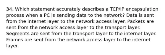 34. Which statement accurately describes a TCP/IP encapsulation process when a PC is sending data to the network? Data is sent from the internet layer to the network access layer. Packets are sent from the network access layer to the transport layer. Segments are sent from the transport layer to the internet layer. Frames are sent from the network access layer to the internet layer.