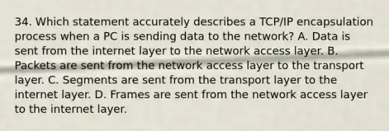 34. Which statement accurately describes a TCP/IP encapsulation process when a PC is sending data to the network? A. Data is sent from the internet layer to the network access layer. B. Packets are sent from the network access layer to the transport layer. C. Segments are sent from the transport layer to the internet layer. D. Frames are sent from the network access layer to the internet layer.