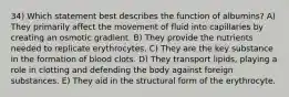 34) Which statement best describes the function of albumins? A) They primarily affect the movement of fluid into capillaries by creating an osmotic gradient. B) They provide the nutrients needed to replicate erythrocytes. C) They are the key substance in the formation of blood clots. D) They transport lipids, playing a role in clotting and defending the body against foreign substances. E) They aid in the structural form of the erythrocyte.