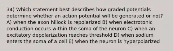 34) Which statement best describes how graded potentials determine whether an action potential will be generated or not? A) when the axon hillock is repolarized B) when electrotonic conduction occurs within the soma of the neuron C) when an excitatory depolarization reaches threshold D) when sodium enters the soma of a cell E) when the neuron is hyperpolarized