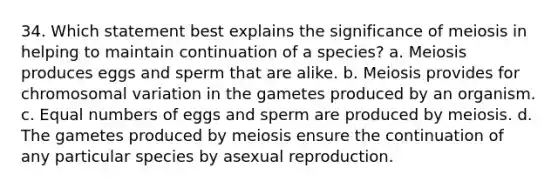 34. Which statement best explains the significance of meiosis in helping to maintain continuation of a species? a. Meiosis produces eggs and sperm that are alike. b. Meiosis provides for chromosomal variation in the gametes produced by an organism. c. Equal numbers of eggs and sperm are produced by meiosis. d. The gametes produced by meiosis ensure the continuation of any particular species by asexual reproduction.