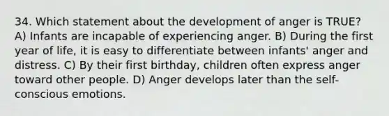 34. Which statement about the development of anger is TRUE? A) Infants are incapable of experiencing anger. B) During the first year of life, it is easy to differentiate between infants' anger and distress. C) By their first birthday, children often express anger toward other people. D) Anger develops later than the self-conscious emotions.