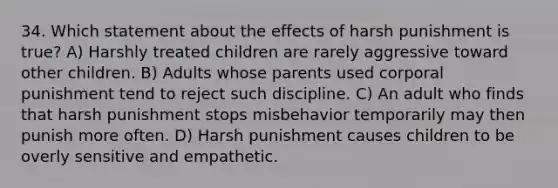 34. Which statement about the effects of harsh punishment is true? A) Harshly treated children are rarely aggressive toward other children. B) Adults whose parents used corporal punishment tend to reject such discipline. C) An adult who finds that harsh punishment stops misbehavior temporarily may then punish more often. D) Harsh punishment causes children to be overly sensitive and empathetic.