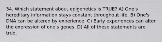 34. Which statement about epigenetics is TRUE? A) One's hereditary information stays constant throughout life. B) One's DNA can be altered by experience. C) Early experiences can alter the expression of one's genes. D) All of these statements are true.