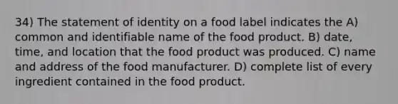 34) The statement of identity on a food label indicates the A) common and identifiable name of the food product. B) date, time, and location that the food product was produced. C) name and address of the food manufacturer. D) complete list of every ingredient contained in the food product.