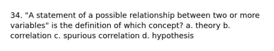 34. "A statement of a possible relationship between two or more variables" is the definition of which concept? a. theory b. correlation c. spurious correlation d. hypothesis