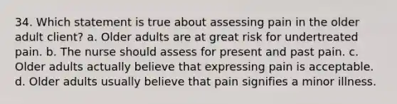 34. Which statement is true about assessing pain in the older adult client? a. Older adults are at great risk for undertreated pain. b. The nurse should assess for present and past pain. c. Older adults actually believe that expressing pain is acceptable. d. Older adults usually believe that pain signifies a minor illness.