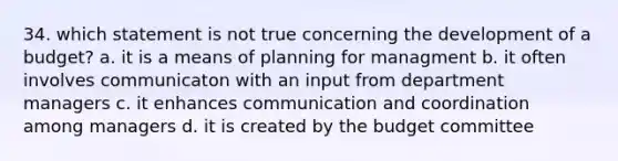 34. which statement is not true concerning the development of a budget? a. it is a means of planning for managment b. it often involves communicaton with an input from department managers c. it enhances communication and coordination among managers d. it is created by the budget committee