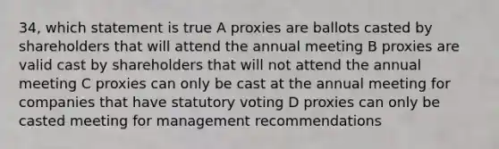 34, which statement is true A proxies are ballots casted by shareholders that will attend the annual meeting B proxies are valid cast by shareholders that will not attend the annual meeting C proxies can only be cast at the annual meeting for companies that have statutory voting D proxies can only be casted meeting for management recommendations