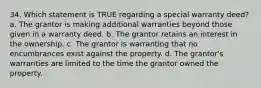 34. Which statement is TRUE regarding a special warranty deed? a. The grantor is making additional warranties beyond those given in a warranty deed. b. The grantor retains an interest in the ownership. c. The grantor is warranting that no encumbrances exist against the property. d. The grantor's warranties are limited to the time the grantor owned the property.