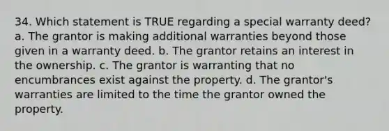 34. Which statement is TRUE regarding a special warranty deed? a. The grantor is making additional warranties beyond those given in a warranty deed. b. The grantor retains an interest in the ownership. c. The grantor is warranting that no encumbrances exist against the property. d. The grantor's warranties are limited to the time the grantor owned the property.